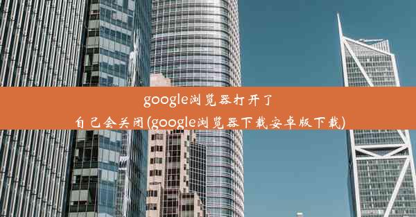 google浏览器打开了自己会关闭(google浏览器下载安卓版下载)