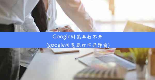 Google浏览器打不开(google浏览器打不开弹窗)