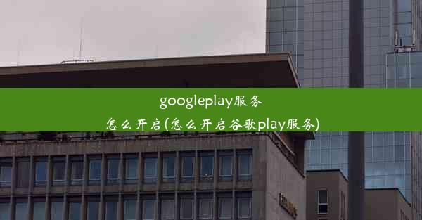 googleplay服务怎么开启(怎么开启谷歌play服务)