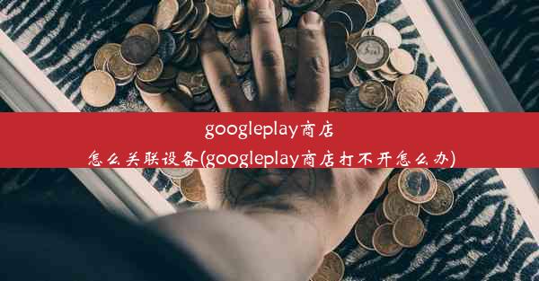 googleplay商店怎么关联设备(googleplay商店打不开怎么办)