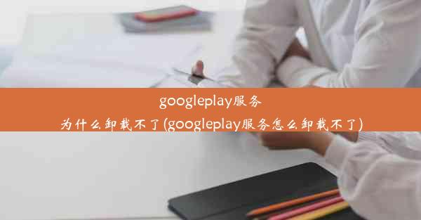 googleplay服务为什么卸载不了(googleplay服务怎么卸载不了)