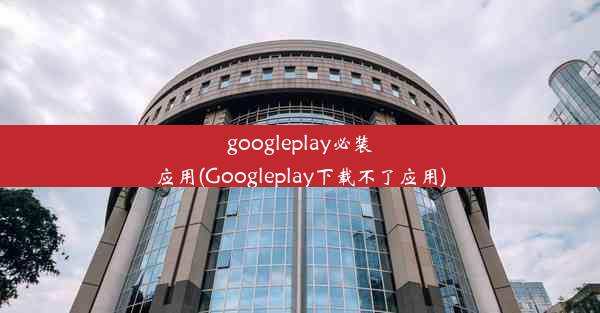 googleplay必装应用(Googleplay下载不了应用)