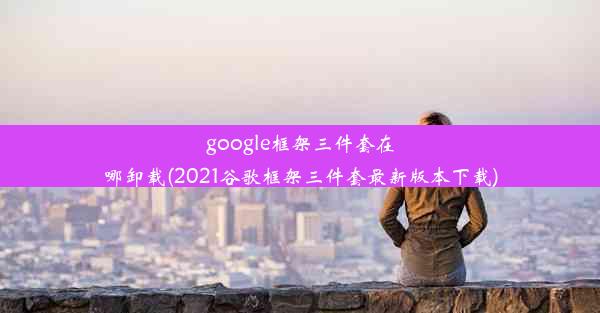 google框架三件套在哪卸载(2021谷歌框架三件套最新版本下载)