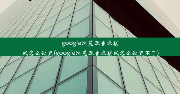 google浏览器兼容模式怎么设置(google浏览器兼容模式怎么设置不了)