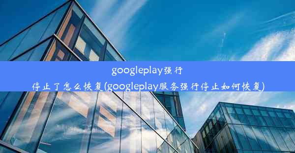 googleplay强行停止了怎么恢复(googleplay服务强行停止如何恢复)