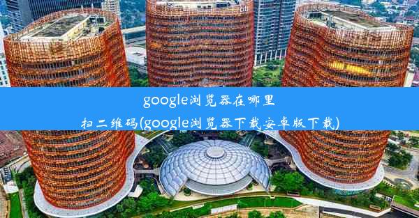 google浏览器在哪里扫二维码(google浏览器下载安卓版下载)