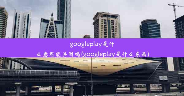 googleplay是什么意思能关闭吗(googleplay是什么东西)