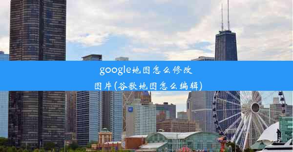 google地图怎么修改图片(谷歌地图怎么编辑)