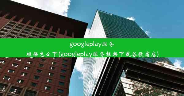 googleplay服务框架怎么下(googleplay服务框架下载谷歌商店)