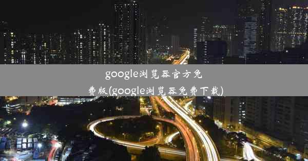 google浏览器官方免费版(google浏览器免费下载)