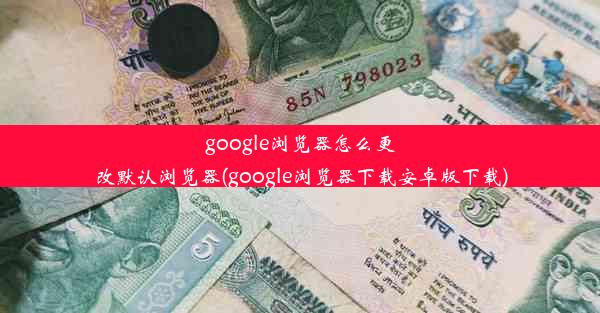 google浏览器怎么更改默认浏览器(google浏览器下载安卓版下载)