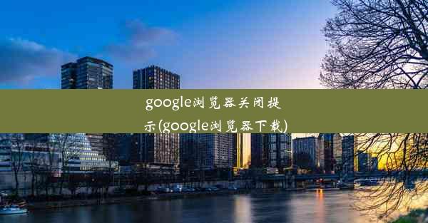 google浏览器关闭提示(google浏览器下载)