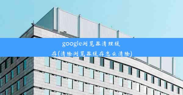 google浏览器清理缓存(清除浏览器缓存怎么清除)