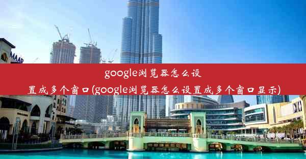 google浏览器怎么设置成多个窗口(google浏览器怎么设置成多个窗口显示)