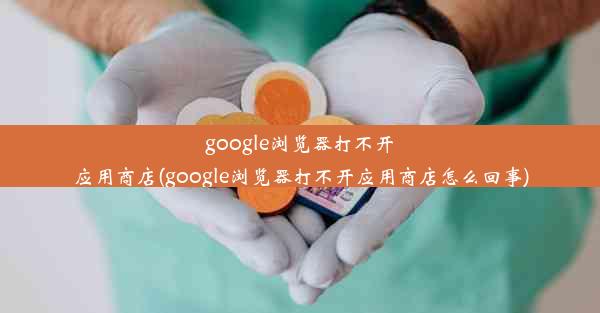 google浏览器打不开应用商店(google浏览器打不开应用商店怎么回事)