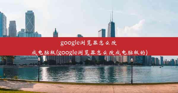 google浏览器怎么改成电脑版(google浏览器怎么改成电脑版的)