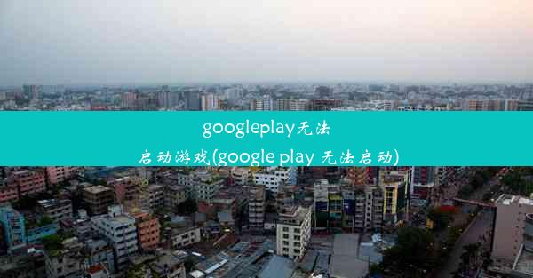 googleplay无法启动游戏(google play 无法启动)