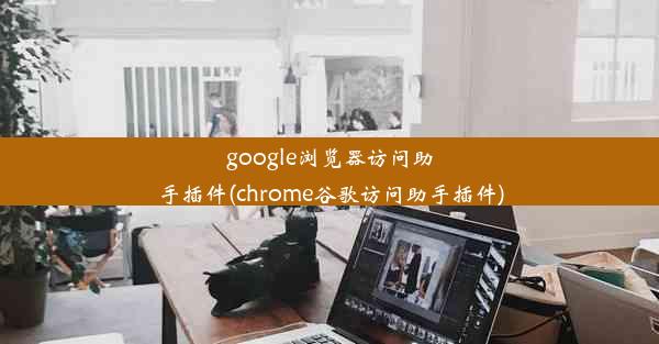 google浏览器访问助手插件(chrome谷歌访问助手插件)