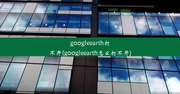 googleearth打不开(googleearth怎么打不开)