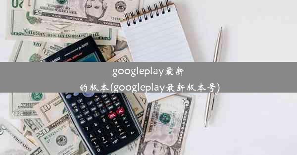 googleplay最新的版本(googleplay最新版本号)