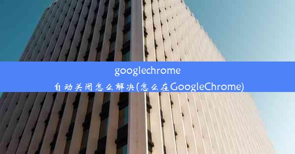 googlechrome自动关闭怎么解决(怎么在GoogleChrome)