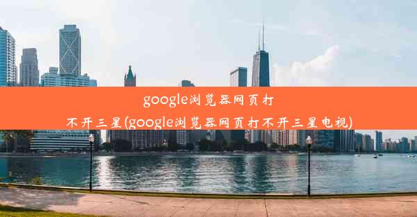 google浏览器网页打不开三星(google浏览器网页打不开三星电视)