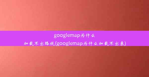 googlemap为什么加载不出路线(googlemap为什么加载不出来)