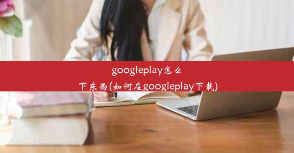 googleplay怎么下东西(如何在googleplay下载)