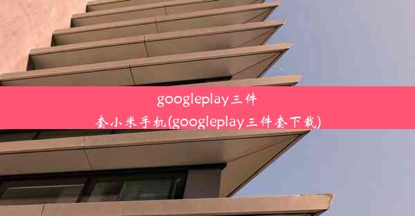 googleplay三件套小米手机(googleplay三件套下载)