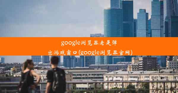 google浏览器老是弹出游戏窗口(google浏览器官网)