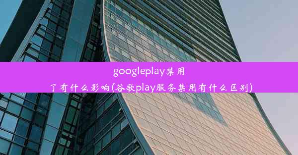 googleplay禁用了有什么影响(谷歌play服务禁用有什么区别)