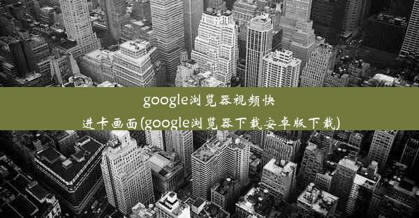 google浏览器视频快进卡画面(google浏览器下载安卓版下载)