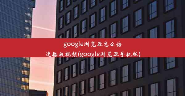 google浏览器怎么倍速播放视频(google浏览器手机版)