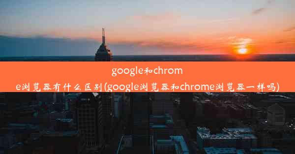 google和chrome浏览器有什么区别(google浏览器和chrome浏览器一样吗)