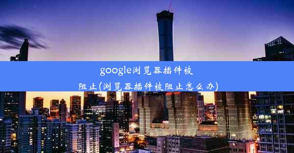 google浏览器插件被阻止(浏览器插件被阻止怎么办)