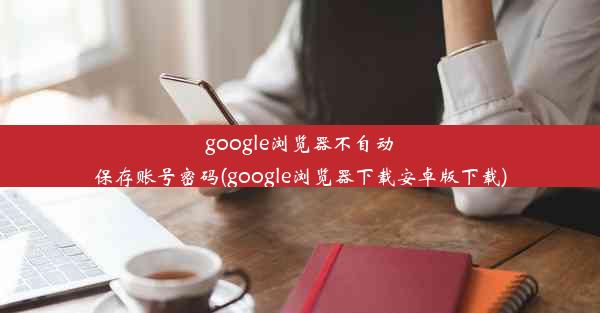 google浏览器不自动保存账号密码(google浏览器下载安卓版下载)