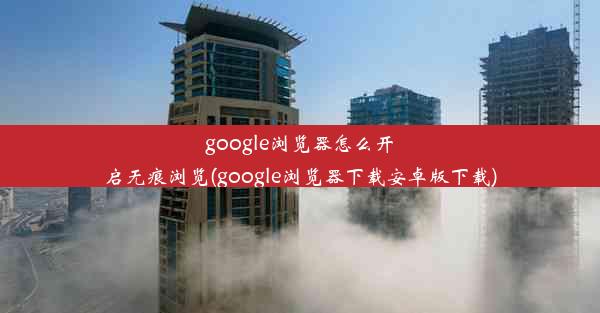 google浏览器怎么开启无痕浏览(google浏览器下载安卓版下载)