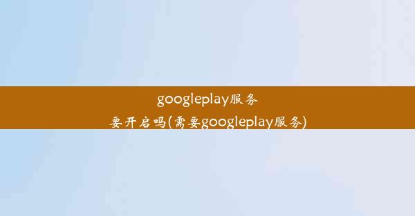 googleplay服务要开启吗(需要googleplay服务)