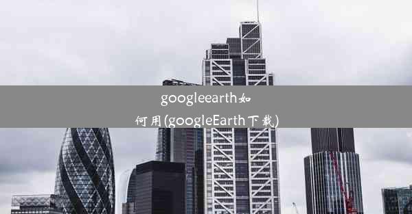 googleearth如何用(googleEarth下载)