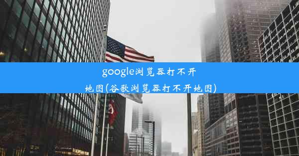 google浏览器打不开地图(谷歌浏览器打不开地图)