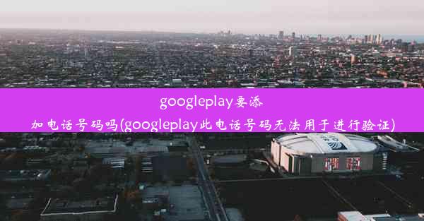 googleplay要添加电话号码吗(googleplay此电话号码无法用于进行验证)