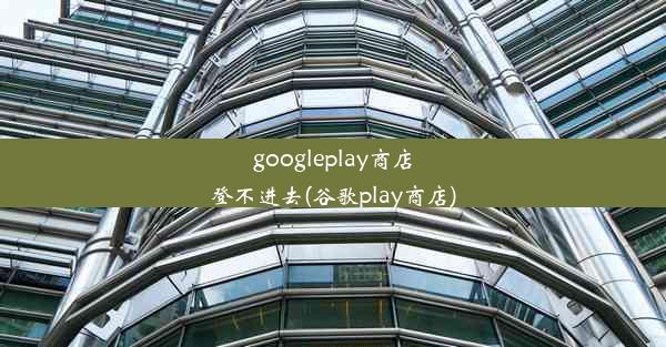 googleplay商店登不进去(谷歌play商店)