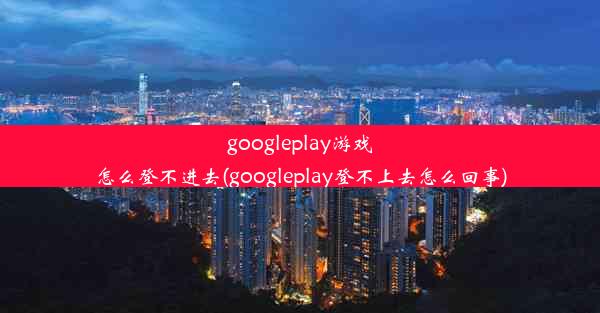 googleplay游戏怎么登不进去(googleplay登不上去怎么回事)