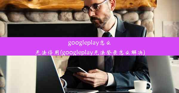 googleplay怎么无法停用(googleplay无法登录怎么解决)