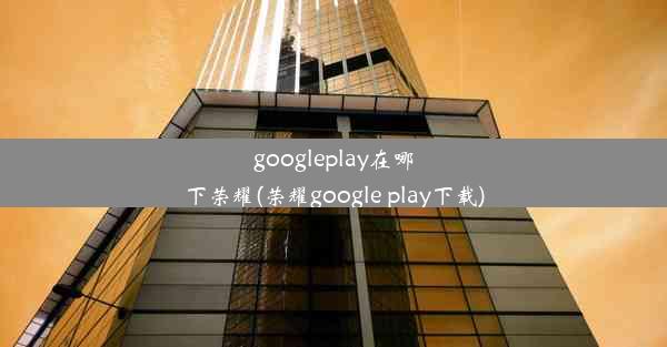 googleplay在哪下荣耀(荣耀google play下载)