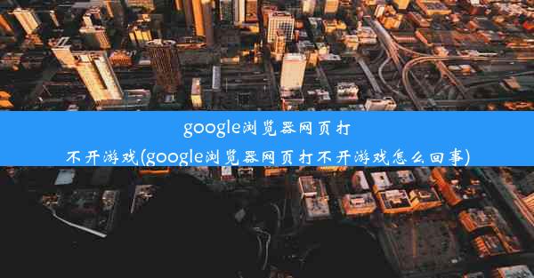 google浏览器网页打不开游戏(google浏览器网页打不开游戏怎么回事)