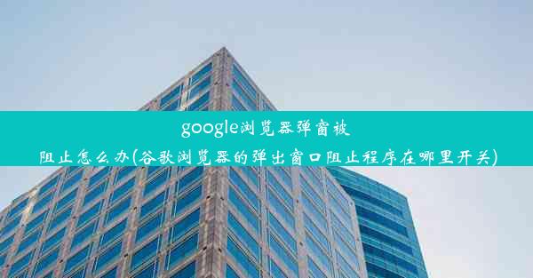 google浏览器弹窗被阻止怎么办(谷歌浏览器的弹出窗口阻止程序在哪里开关)