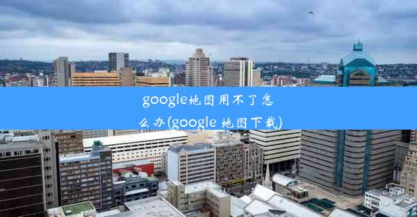 google地图用不了怎么办(google 地图下载)