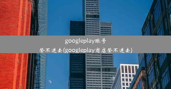 googleplay账号登不进去(googleplay商店登不进去)