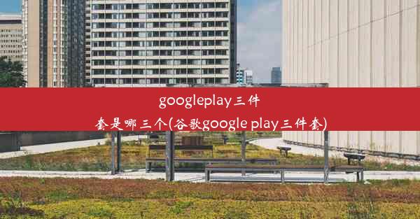 googleplay三件套是哪三个(谷歌google play三件套)